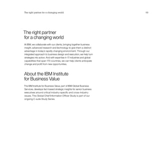 The right partner
for a changing world
At IBM, we collaborate with our clients, bringing together business
insight, advanced research and technology to give them a distinct
advantage in today’s rapidly changing environment. Through our
integrated approach to business design and execution, we help turn
strategies into action. And with expertise in 17 industries and global
capabilities that span 170 countries, we can help clients anticipate
change and profit from new opportunities.
About the IBM Institute
for Business Value
The IBM Institute for Business Value, part of IBM Global Business
Services, develops fact-based strategic insights for senior business
executives around critical industry-specific and cross-industry
issues. This Global Chief Information Officer Study is part of our
ongoing C-suite Study Series.
The right partner for a changing world 69
 