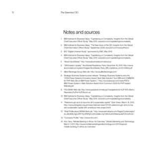 70 The Essential CIO
	 Notes and sources
1	 IBM Institute for Business Value. “Capitalizing on Complexity: Insights from the Global
Chief Executive Officer Study.” May 2010. www.ibm.com/capitalizingoncomplexity
2	 IBM Institute for Business Value. “The New Voice of the CIO: Insights from the Global
Chief Information Officer Study.” September 2009. www.ibm.com/voiceofthecio
3	 IDC “Digital Universe Study,” sponsored by EMC. May 2010.
4	 IBM Institute for Business Value. “Capitalizing on Complexity: Insights from the Global
Chief Executive Officer Study.” May 2010. www.ibm.com/capitalizingoncomplexity
5	 “About AkzoNobel,” http://www.akzonobel.com/aboutus/
6	 “SRI Investor Update.” AkzoNobel Roadshow. Paris, December 16, 2010. http://www.
akzonobel.com/system/images/AkzoNobel_Paris_SRI_roadshow_tcm9-55664.pdf
7	 Allied Beverage Group Web site. http://www.alliedbeverage.com/
8 	 Strategic Business Systems press release. “Strategic Business Systems wins the
‘2009 Power Systems Innovation Award: Best Web Solution’ from IBM and COMMON
for PHP Web site on IBM Power System i.” http://www.sbsusa.com/news/PDFs/
IBM-Power-System-i-Web-Solution-Award-from-Common-2009-for-PHP-based-
Website.pdf
9	 YES BANK Web site. http://www.yesbank.in/index.jsp?navigationUrl=%2FYES+Bank+
Repository%2Fen%2FAbout+us
10	 IBM Institute for Business Value. “Capitalizing on Complexity: Insights from the Global
Chief Executive Officer Study.” May 2010. www.ibm.com/capitalizingoncomplexity
11 	 “Peterborough aims to become UK’s sustainable capital.” Click Green. March 16, 2010.
http://www.clickgreen.org.uk/news/national-news/121130-peterborough-aims-to-be-
uks-sustainable-capital-with-ambitious-new-project.html
12	 “Brief Profile about WEMA Bank plc.” http://www.wemabank.com/Pages/Content.aspx?
id=JbIUKBc3g5J0RY1Ep3PAPg%3d%3dln=Gy7UlI4cSJE94Wa2qudbFQ%3d%3d
13	 “Company Profile.” http://www.mtn.com/
14	 Kim, Gary. “Mobile Banking in Africa: An Overview.” Mobile Marketing and Technology.
March 7, 2011. http://www.mobilemarketingandtechnology.com/2011/toppost/
mobile-banking-in-africa-an-overview/
 