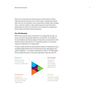 Executive summary 7
Both cloud computing and outsourcing are critical tools for CIOs to
reallocate internal resources from routine system maintenance toward
tasks that are most valuable to their organizations. Master data manage-
ment, customer analytics, data warehousing and visual information
dashboards are CIOs’ top priorities for turning data into insights that
lead to better and faster business decisions.
The CIO Mandate
While these priorities span the breadth of our global CIO sample, our
study uncovered discernable differences among CIOs. Using state-of-
the-art statistical and textual analysis of responses, we saw patterns that
identified distinct approaches to IT leadership based on the specific
needs and objectives of an organization.
Though virtually all CIOs are responsible for delivery of essential services—
managing digital infrastructure and enforcing security, data integrity and
system availability—our research identified four distinct “CIO Mandates”
that are based primarily on how each organization views the role of IT.
Leverage
Streamline
operations
and increase
organizational
effectiveness
Expand
Refine business
processes and
enhance collaboration
Pioneer
Radically innovate
products, markets,
business models
Transform
Change the
industry value chain
through improved
relationships
 