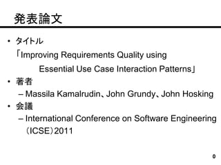 発表論文
• タイトル
  「Improving Requirements Quality using
       Essential Use Case Interaction Patterns」
• 著者
  – Massila Kamalrudin、John Grundy、John Hosking
• 会議
  – International Conference on Software Engineering
    （ICSE）2011

                                                  0
 