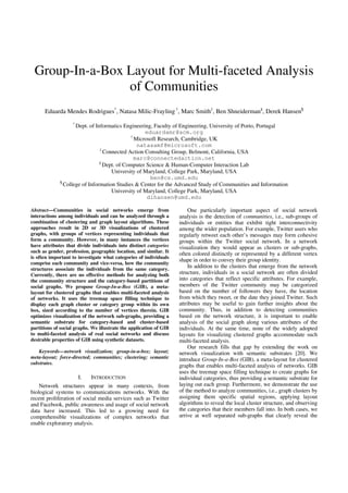 Group-In-a-Box Layout for Multi-faceted Analysis
                of Communities
      Eduarda Mendes Rodrigues*, Natasa Milic-Frayling †, Marc Smith‡, Ben Shneiderman§, Derek Hansen¶
                   *
                    Dept. of Informatics Engineering, Faculty of Engineering, University of Porto, Portugal
                                                  eduardamr@acm.org
                                            †
                                              Microsoft Research, Cambridge, UK
                                               natasamf@microsoft.com
                               ‡
                                 Connected Action Consulting Group, Belmont, California, USA
                                              marc@connectedaction.net
                               §
                                 Dept. of Computer Science & Human-Computer Interaction Lab
                                    University of Maryland, College Park, Maryland, USA
                                                    ben@cs.umd.edu
             ¶
               College of Information Studies & Center for the Advanced Study of Communities and Information
                                    University of Maryland, College Park, Maryland, USA
                                                   dlhansen@umd.edu

Abstract—Communities in social networks emerge from                     One particularly important aspect of social network
interactions among individuals and can be analyzed through a        analysis is the detection of communities, i.e., sub-groups of
combination of clustering and graph layout algorithms. These        individuals or entities that exhibit tight interconnectivity
approaches result in 2D or 3D visualizations of clustered           among the wider population. For example, Twitter users who
graphs, with groups of vertices representing individuals that       regularly retweet each other’s messages may form cohesive
form a community. However, in many instances the vertices           groups within the Twitter social network. In a network
have attributes that divide individuals into distinct categories    visualization they would appear as clusters or sub-graphs,
such as gender, profession, geographic location, and similar. It    often colored distinctly or represented by a different vertex
is often important to investigate what categories of individuals
                                                                    shape in order to convey their group identity.
comprise each community and vice-versa, how the community
structures associate the individuals from the same category.
                                                                        In addition to the clusters that emerge from the network
Currently, there are no effective methods for analyzing both        structure, individuals in a social network are often divided
the community structure and the category-based partitions of        into categories that reflect specific attributes. For example,
social graphs. We propose Group-In-a-Box (GIB), a meta-             members of the Twitter community may be categorized
layout for clustered graphs that enables multi-faceted analysis     based on the number of followers they have, the location
of networks. It uses the treemap space filling technique to         from which they tweet, or the date they joined Twitter. Such
display each graph cluster or category group within its own         attributes may be useful to gain further insights about the
box, sized according to the number of vertices therein. GIB         community. Thus, in addition to detecting communities
optimizes visualization of the network sub-graphs, providing a      based on the network structure, it is important to enable
semantic substrate for category-based and cluster-based             analysis of the social graph along various attributes of the
partitions of social graphs. We illustrate the application of GIB   individuals. At the same time, none of the widely adopted
to multi-faceted analysis of real social networks and discuss       layouts for visualizing clustered graphs accommodate such
desirable properties of GIB using synthetic datasets.               multi-faceted analysis.
                                                                        Our research fills that gap by extending the work on
   Keywords—network visualization; group-in-a-box; layout;          network visualization with semantic substrates [20]. We
meta-layout; force-directed; communities; clustering; semantic      introduce Group-In-a-Box (GIB), a meta-layout for clustered
substrates.
                                                                    graphs that enables multi-faceted analysis of networks. GIB
                                                                    uses the treemap space filling technique to create graphs for
                       I.   INTRODUCTION                            individual categories, thus providing a semantic substrate for
    Network structures appear in many contexts, from                laying out each group. Furthermore, we demonstrate the use
biological systems to communications networks. With the             of the method to analyze communities, i.e., graph clusters by
recent proliferation of social media services such as Twitter       assigning them specific spatial regions, applying layout
and Facebook, public awareness and usage of social network          algorithms to reveal the local cluster structure, and observing
data have increased. This led to a growing need for                 the categories that their members fall into. In both cases, we
comprehensible visualizations of complex networks that              arrive at well separated sub-graphs that clearly reveal the
enable exploratory analysis.
 