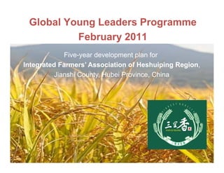 Global Young Leaders Programme
          February 2011
             Five-year
             Five year development plan for
Integrated Farmers’ Association of Heshuiping Region,
          Jianshi County Hubei Province China
                  County,      Province,




                          1
 