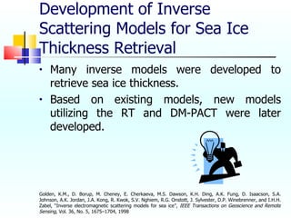 Development of Inverse Scattering Models for Sea Ice Thickness Retrieval Many inverse models were developed to retrieve sea ice thickness. Based on existing models, new models utilizing the RT and DM-PACT were later developed. Golden, K.M., D. Borup, M. Cheney, E. Cherkaeva, M.S. Dawson, K.H. Ding, A.K. Fung, D. Isaacson, S.A. Johnson, A.K. Jordan, J.A. Kong, R. Kwok, S.V. Nghiem, R.G. Onstott, J. Sylvester, D.P. Winebrenner, and I.H.H. Zabel, “Inverse electromagnetic scattering models for sea ice”,  IEEE Transactions on Geoscience and Remote Sensing , Vol. 36, No. 5, 1675–1704, 1998  