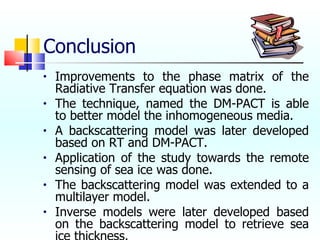 Conclusion Improvements to the phase matrix of the Radiative Transfer equation was done. The technique, named the DM-PACT is able to better model the inhomogeneous media. A backscattering model was later developed based on RT and DM-PACT. Application of the study towards the remote sensing of sea ice was done. The backscattering model was extended to a multilayer model. Inverse models were later developed based on the backscattering model to retrieve sea ice thickness. 