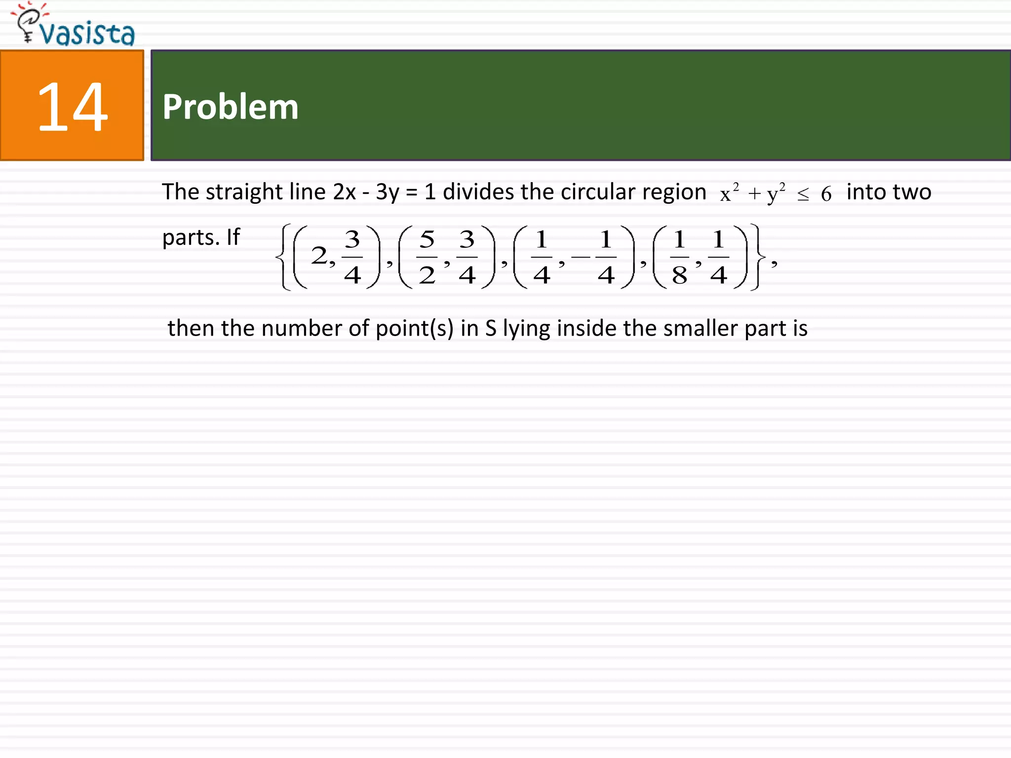 Problem14The straight line 2x - 3y = 1 divides the circular region                        into two parts. If  then the number of point(s) in S lying inside the smaller part is