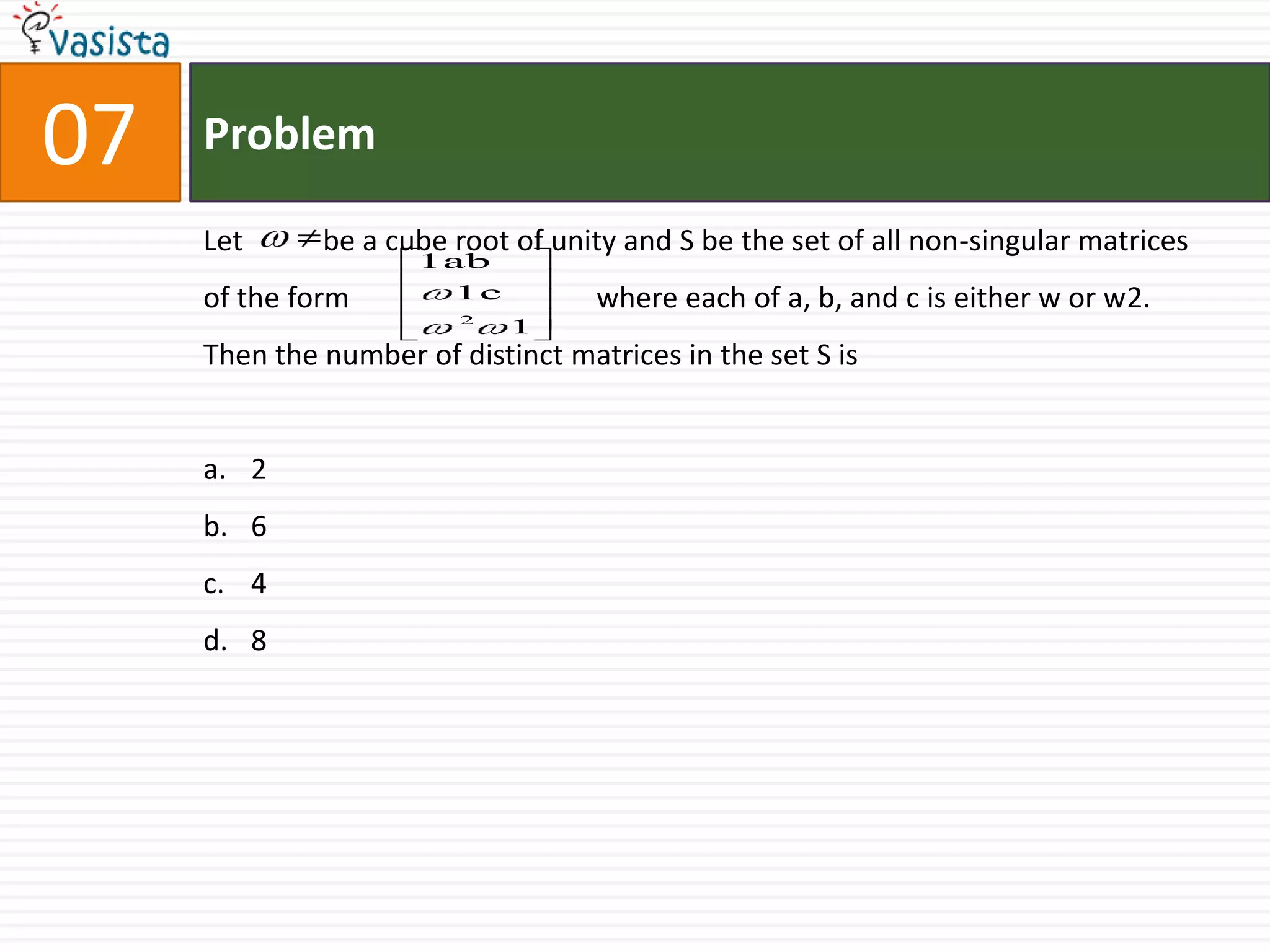 Problem07Let           be a cube root of unity and S be the set of all non-singular matrices of the form                                  where each of a, b, and c is either w or w2. Then the number of distinct matrices in the set S is264 8