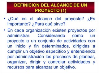 - GESTION DE OPERACIONES –10
DEFINICION DEL ALCANCE DE UNDEFINICION DEL ALCANCE DE UN
PROYECTO (1)PROYECTO (1)
• ¿Qué es el alcance del proyecto? ¿Es
importante? ¿Para qué sirve?
• En cada organización existen proyectos por
administrar. Considerando como un
proyecto a un conjunto de actividades con
un inicio y fin determinados, dirigidas a
cumplir un objetivo específico y entendiendo
por administración los procesos de planear,
organizar, dirigir y controlar actividades y
recursos para alcanzar un objetivo.
 