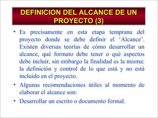- GESTION DE OPERACIONES –
DEFINICION DEL ALCANCE DE UNDEFINICION DEL ALCANCE DE UN
PROYECTO (3)PROYECTO (3)
• Es precisamente en esta etapa temprana del
proyecto donde se debe definir el ‘Alcance’.
Existen diversas teorías de cómo desarrollar un
alcance, qué formato debe tener o qué aspectos
debe incluir, sin embargo la finalidad es la misma:
la definición y control de lo que está y no está
incluido en el proyecto.
• Algunas recomendaciones útiles al momento de
elaborar el alcance son:
• Desarrollar un escrito o documento formal.
 