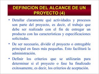 - GESTION DE OPERACIONES –
DEFINICION DEL ALCANCE DE UNDEFINICION DEL ALCANCE DE UN
PROYECTO (4)PROYECTO (4)
• Detallar claramente qué actividades y procesos
son parte del proyecto, es decir, el trabajo que
debe ser realizado con el fin de entregar un
producto con las características y especificaciones
solicitadas.
• De ser necesario, dividir el proyecto o entregable
principal en fases más pequeñas. Esto facilitará la
administración.
• Definir los criterios que se utilizarán para
determinar si el proyecto o fase ha finalizado
exitosamente, es decir, los criterios de aceptación.
 