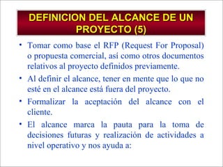 - GESTION DE OPERACIONES –
DEFINICION DEL ALCANCE DE UNDEFINICION DEL ALCANCE DE UN
PROYECTO (5)PROYECTO (5)
• Tomar como base el RFP (Request For Proposal)
o propuesta comercial, así como otros documentos
relativos al proyecto definidos previamente.
• Al definir el alcance, tener en mente que lo que no
esté en el alcance está fuera del proyecto.
• Formalizar la aceptación del alcance con el
cliente.
• El alcance marca la pauta para la toma de
decisiones futuras y realización de actividades a
nivel operativo y nos ayuda a:
 