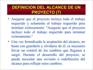 - GESTION DE OPERACIONES –
DEFINICION DEL ALCANCE DE UNDEFINICION DEL ALCANCE DE UN
PROYECTO (7)PROYECTO (7)
• Asegurar que el proyecto incluye todo el trabajo
requerido y solamente el trabajo requerido para
terminar exitosamente. "Asegurar que el proyecto
incluye todo el trabajo requerido para terminar
exitosamente."
• Una vez formalizada la aceptación del alcance, no
basta con guardarlo y olvidarse de él, es necesario
llevar un control de los cambios que llegasen a
surgir. Durante el desarrollo del proyecto, se
puede necesitar una revisión o redefinición del
alcance para reflejar estos cambios.
 