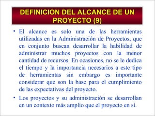- GESTION DE OPERACIONES –
DEFINICION DEL ALCANCE DE UNDEFINICION DEL ALCANCE DE UN
PROYECTO (9)PROYECTO (9)
• El alcance es solo una de las herramientas
utilizadas en la Administración de Proyectos, que
en conjunto buscan desarrollar la habilidad de
administrar muchos proyectos con la menor
cantidad de recursos. En ocasiones, no se le dedica
el tiempo y la importancia necesarios a este tipo
de herramientas sin embargo es importante
considerar que son la base para el cumplimiento
de las expectativas del proyecto.
• Los proyectos y su administración se desarrollan
en un contexto más amplio que el proyecto en sí.
 