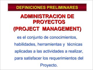 - GESTION DE OPERACIONES –
DEFINICIONES PRELIMINARESDEFINICIONES PRELIMINARES
ADMINISTRACION DEADMINISTRACION DE
PROYECTOSPROYECTOS
(PROJECT MANAGEMENT)(PROJECT MANAGEMENT)
es el conjunto de conocimientos,
habilidades, herramientas y técnicas
aplicadas a las actividades a realizar,
para satisfacer los requerimientos del
Proyecto.
 