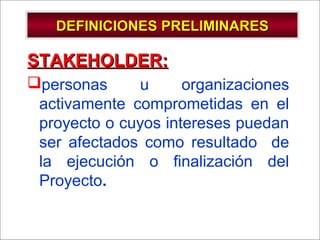 - GESTION DE OPERACIONES –
DEFINICIONES PRELIMINARESDEFINICIONES PRELIMINARES
STAKEHOLDER:STAKEHOLDER:
personas u organizaciones
activamente comprometidas en el
proyecto o cuyos intereses puedan
ser afectados como resultado de
la ejecución o finalización del
Proyecto.
 