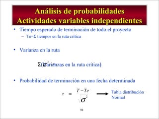 - GESTION DE OPERACIONES –98
Análisis de probabilidadesAnálisis de probabilidades
Actividades variables independientesActividades variables independientes
• Tiempo esperado de terminación de todo el proyecto
– Te=Σ tiempos en la ruta crítica
• Varianza en la ruta
• Probabilidad de terminación en una fecha determinada
)
6
(
2
2 ab−=σΣ(Varianzas en la ruta crítica)
σ
2
TeT
z
−
= Tabla distribución
Normal
 