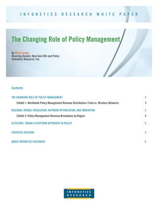 I N F O N E T I C S                   R E S E A R C H            W H I T E              P A P E R




The Changing Role of Policy Management
By Shira Levine
Directing Analyst, Next Gen OSS and Policy
Infonetics Research, Inc.




Contents

THE CHANGING ROLE OF POLICY MANAGEMENT                                                                     2
    Exhibit 1: Worldwide Policy Management Revenue Distribution: Fixed vs. Wireless Networks               2

REGIONAL TRENDS: REGULATION, NETWORK OPTIMIZATION, AND INNOVATION                                          3
    Exhibit 2: Policy Management Revenue Breakdown by Region                                               4

ELITECORE: TAKING A PLATFORM APPROACH TO POLICY                                                            5

STRATEGIC OUTLOOK                                                                                          5

ABOUT INFONETICS RESEARCH                                                                                  6
 