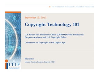 Copyright Technology 101
U.S. Patent and Trademark Office (USPTO) Global Intellectual
Property Academy and U.S. Copyright Office

Conference on Copyright in the Digital Age




Presenter:
Daniel Castro, Senior Analyst, ITIF
 