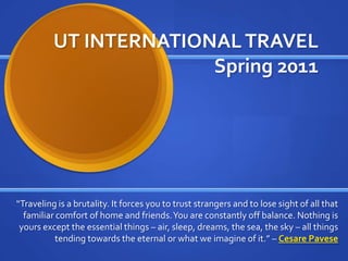 UT INTERNATIONAL TRAVELSpring 2011 “Traveling is a brutality. It forces you to trust strangers and to lose sight of all that familiar comfort of home and friends. You are constantly off balance. Nothing is yours except the essential things – air, sleep, dreams, the sea, the sky – all things tending towards the eternal or what we imagine of it.” – Cesare Pavese 
