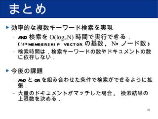 まとめ 効率的な複数キーワード検索を実現 AND 検索を O(log w N) 時間で実行できる． ( w =membership vector の基数 ,  N = ノード数 ) 検索時間は，検索キーワードの数やドキュメントの数に依存しない． 今後の課題 AND と OR を組み合わせた条件で検索ができるように拡張． 大量のドキュメントがマッチした場合 ,  検索結果の上限数を決める． 