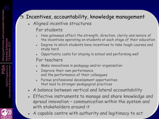 45
 45
Strong performers and successful reformers




                                                         Incentives, accountability, knowledge management
                                                             Aligned incentive structures
                                                               For students
                                                                  How gateways affect the strength, direction, clarity and nature of
                                                                   the incentives operating on students at each stage of their education
Andreas Schleicher
13 October 2011




                                                                  Degree to which students have incentives to take tough courses and
                                                                   study hard
                                                                       Lessons from PISA
                                                                   Opportunity costs for staying in school and performing well
                                                               For teacherson successful
                                                                 Make innovations in pedagogy and/or organisation
                                                                 Improveeducation systems
PISA
                   International Student Assessment
                               OECD Programme for




                                                               

                                                                        their own performance
                                                                   and the performance of their colleagues
                                                                  Pursue professional development opportunities
                                                                   that lead to stronger pedagogical practices
                                                             A balance between vertical and lateral accountability
                                                             Effective instruments to manage and share knowledge and
                                                              spread innovation – communication within the system and
                                                              with stakeholders around it
                                                             A capable centre with authority and legitimacy to act
 