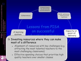 51
 51
Strong performers and successful reformers
Andreas Schleicher
13 October 2011




                                                                         Lessons from PISA
                                                                            on successful
                                                                         education systems
PISA
                   International Student Assessment
                               OECD Programme for




                                                         Investing resources where they can make
                                                          most of a difference
                                                             Alignment of resources with key challenges (e.g.
                                                              attracting the most talented teachers to the
                                                              most challenging classrooms)
                                                             Effective spending choices that prioritise high
                                                              quality teachers over smaller classes
 