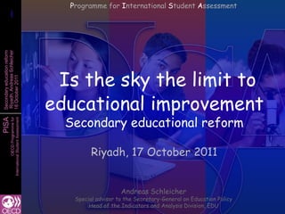 Programme for International Student Assessment
       1
       1
Secondary education reform
Riyadh, Andreas Schleicher




                                               Is the sky the limit to
18 October 2011




                                              educational improvement
                                                Secondary educational reform
PISA
           International Student Assessment
                       OECD Programme for




                                                       Riyadh, 17 October 2011


                                                                  Andreas Schleicher
                                                 Special advisor to the Secretary-General on Education Policy
                                                      Head of the Indicators and Analysis Division, EDU
 