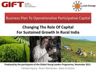 Just Change




 Business Plan To Operationalise Participative Capital

              Changing The Role Of Capital
           For Sustained Growth In Rural India




Produced by the participants of the Global Young Leaders Programme, November 2011
 