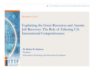 December 5, 2011



Explaining the Great Recession and Anemic
Job Recovery: The Role of Faltering U.S.
International Competitiveness



Dr. Robert D. Atkinson
President
Information Technology and Innovation Foundation
 