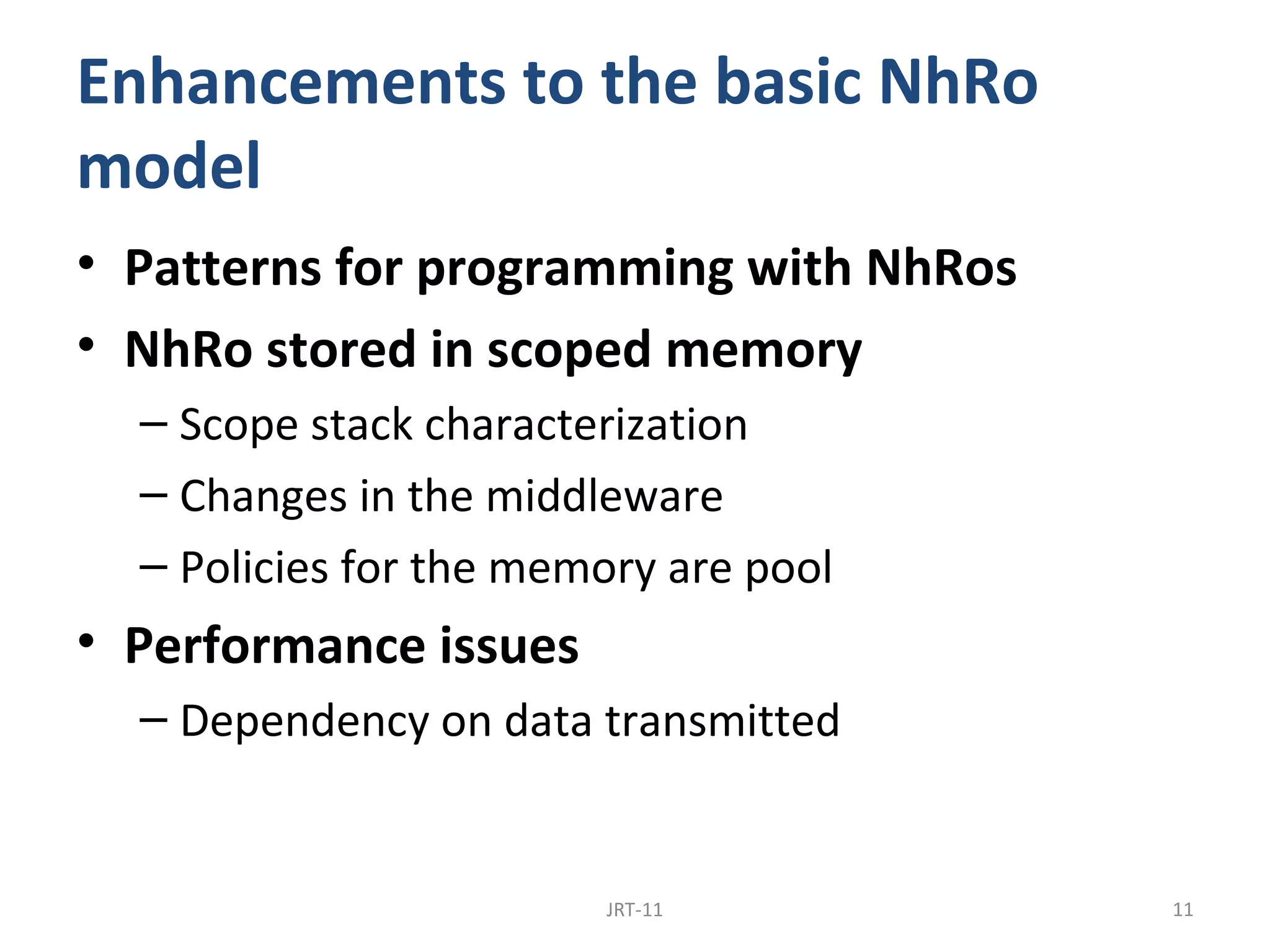 Enhancements to the basic NhRo
model
• Patterns for programming with NhRos
• NhRo stored in scoped memory
  – Scope stack characterization
  – Changes in the middleware
  – Policies for the memory are pool
• Performance issues
  – Dependency on data transmitted


                        JRT-11          11
 