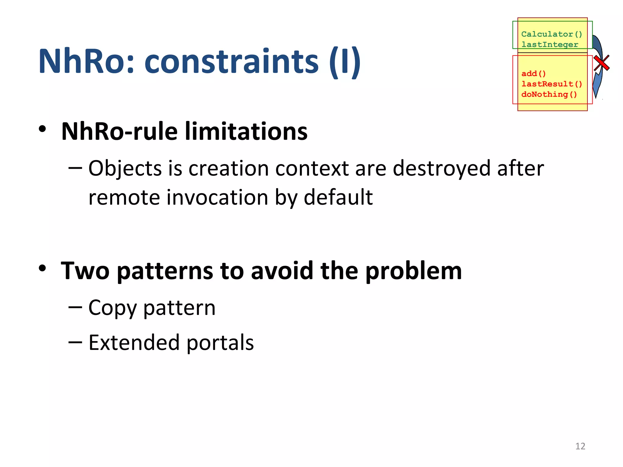 Calculator()



NhRo: constraints (I)
                                                lastInteger


                                                add()
                                                lastResult()
                                                doNothing()



• NhRo-rule limitations
  – Objects is creation context are destroyed after
    remote invocation by default


• Two patterns to avoid the problem
  – Copy pattern
  – Extended portals



                                                          12
 
