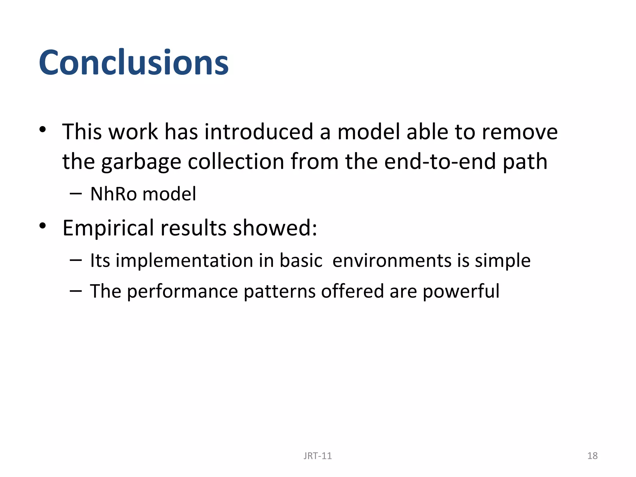 Conclusions
• This work has introduced a model able to remove
  the garbage collection from the end-to-end path
   – NhRo model
• Empirical results showed:
   – Its implementation in basic environments is simple
   – The performance patterns offered are powerful




                             JRT-11                       18
 
