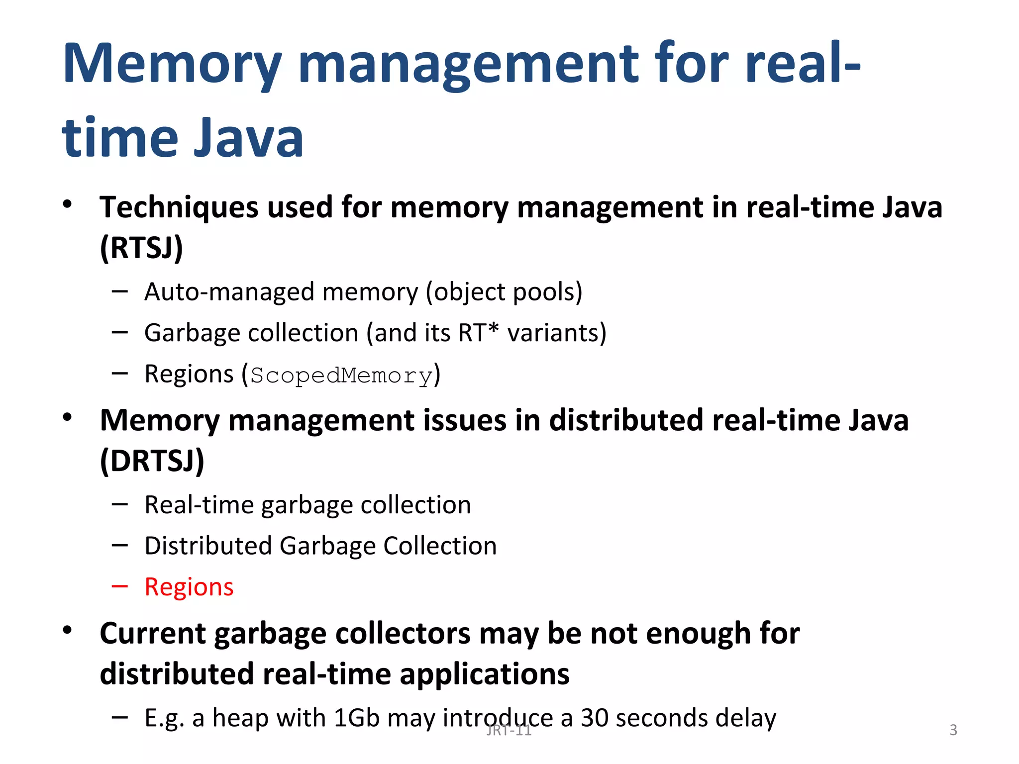 Memory management for real-
time Java
• Techniques used for memory management in real-time Java
  (RTSJ)
   – Auto-managed memory (object pools)
   – Garbage collection (and its RT* variants)
   – Regions (ScopedMemory)
• Memory management issues in distributed real-time Java
  (DRTSJ)
   – Real-time garbage collection
   – Distributed Garbage Collection
   – Regions
• Current garbage collectors may be not enough for
  distributed real-time applications
   – E.g. a heap with 1Gb may introduce a 30 seconds delay
                                  JRT-11                     3
 