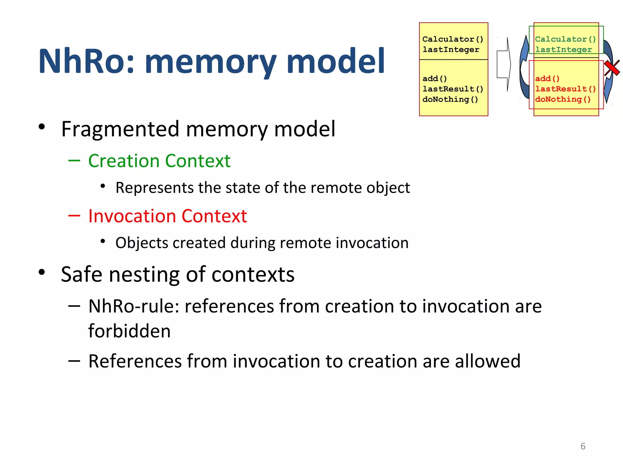 Calculator()   Calculator()


NhRo: memory model
                                                    lastInteger    lastInteger


                                                    add()          add()
                                                    lastResult()   lastResult()
                                                    doNothing()    doNothing()


• Fragmented memory model
   – Creation Context
      • Represents the state of the remote object
   – Invocation Context
      • Objects created during remote invocation
• Safe nesting of contexts
   – NhRo-rule: references from creation to invocation are
     forbidden
   – References from invocation to creation are allowed



                                                                           6
 
