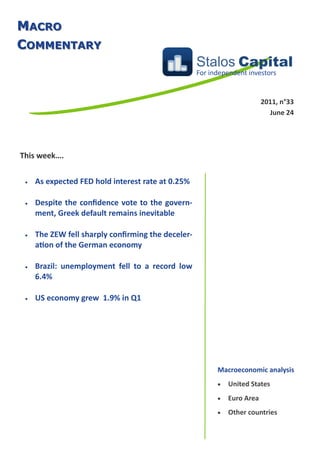 MACRO
COMMENTARY
                                                    Stalos Capital
                                                    For independent investors


                                                                          2011, n°33
                                                                            June 24




This week….


    As expected FED hold interest rate at 0.25%

    Despite the confidence vote to the govern-
     ment, Greek default remains inevitable

    The ZEW fell sharply confirming the deceler-
     ation of the German economy

    Brazil: unemployment fell to a record low
     6.4%

    US economy grew 1.9% in Q1




                                                          Macroeconomic analysis
                                                             United States
                                                             Euro Area
                                                             Other countries
 