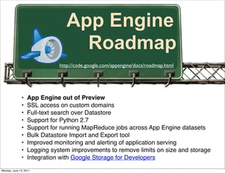 App Engine
                                   Roadmap
                              http://code.google.com/appengine/docs/roadmap.html




              •    App Engine out of Preview
              •    SSL access on custom domains
              •    Full-text search over Datastore
              •    Support for Python 2.7
              •    Support for running MapReduce jobs across App Engine datasets
              •    Bulk Datastore Import and Export tool
              •    Improved monitoring and alerting of application serving
              •    Logging system improvements to remove limits on size and storage
              •    Integration with Google Storage for Developers
Monday, June 13, 2011
 
