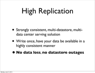 High Replication

                    • Strongly consistent, multi-datastore, multi-
                        data center serving solution
                    • Write once, have your data be available in a
                        highly consistent manner
                    • No data loss, no datastore outages

Monday, June 13, 2011
 