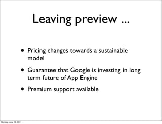 Leaving preview ...

                    • Pricing changes towards a sustainable
                        model
                    • Guarantee that Google is investing in long
                        term future of App Engine
                    • Premium support available

Monday, June 13, 2011
 
