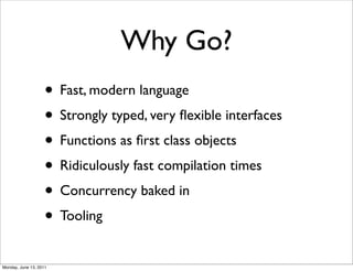 Why Go?
                    • Fast, modern language
                    • Strongly typed, very ﬂexible interfaces
                    • Functions as ﬁrst class objects
                    • Ridiculously fast compilation times
                    • Concurrency baked in
                    • Tooling
Monday, June 13, 2011
 