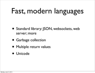 Fast, modern languages

                    • Standard library: JSON, websockets, web
                        server; more
                    • Garbage collection
                    • Multiple return values
                    • Unicode

Monday, June 13, 2011
 