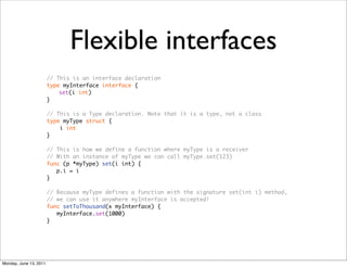 Flexible interfaces
                        // This is an interface declaration
                        type myInterface interface {
                        	   set(i int)
                        }

                        // This is a Type declaration. Note that it is a type, not a class
                        type myType struct {
                            i int
                        }

                        // This is how we define a function where myType is a receiver
                        // With an instance of myType we can call myType.set(123)
                        func (p *myType) set(i int) {
                           p.i = i
                        }

                        // Because myType defines a function with the signature set(int i) method,
                        // we can use it anywhere myInterface is accepted!
                        func setToThousand(x myInterface) {
                           myInterface.set(1000)
                        }




Monday, June 13, 2011
 