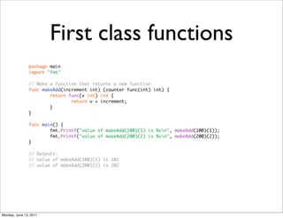 First class functions
               package main
               import "fmt"

               // Make a function that returns a new function
               func makeAdd(increment int) (counter func(int) int) {
                       return func(v int) int {
                               return v + increment;
                       }
               }

               func main() {
                       fmt.Printf("value of makeAdd(100)(1) is %vn", makeAdd(100)(1));
                       fmt.Printf("value of makeAdd(200)(2) is %vn", makeAdd(200)(2));
               }

               // Outputs:
               // value of makeAdd(100)(1) is 101
               // value of makeAdd(200)(2) is 202




Monday, June 13, 2011
 