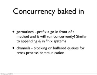 Concurrency baked in

                    • goroutines - preﬁx a go in front of a
                         method and it will run concurrently! Similar
                         to appending & in *nix systems
                    • channels - blocking or buffered queues for
                         cross process communication




Monday, June 13, 2011
 