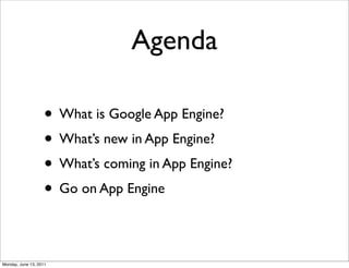 Agenda

                    • What is Google App Engine?
                    • What’s new in App Engine?
                    • What’s coming in App Engine?
                    • Go on App Engine

Monday, June 13, 2011
 