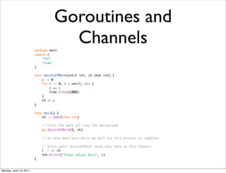 Goroutines and
                        package main
                                    Channels
                        import (
                            "fmt"
                            "time"
                        )

                        func doLotsOfWork(until int, ch chan int) {
                            c := 0
                            for i := 0; i < until; i++ {
                                c += i
                                time.Sleep(1000)
                            }
                            ch <- c
                        }

                        func main() {
                            ch := make(chan int)

                            // First the work off into the background
                            go doLotsOfWork(5, ch)

                            // Do more work here while we wait for this process to complete

                            // Block until doLotsOfWork sends data back on this channel
                            i := <- ch
                            fmt.Printf("Final value: %vn", i)
                        }


Monday, June 13, 2011
 