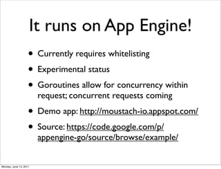 It runs on App Engine!
                    • Currently requires whitelisting
                    • Experimental status
                    • Goroutines allow for concurrency within
                        request; concurrent requests coming
                    • Demo app: http://moustach-io.appspot.com/
                    • Source: https://code.google.com/p/
                        appengine-go/source/browse/example/


Monday, June 13, 2011
 