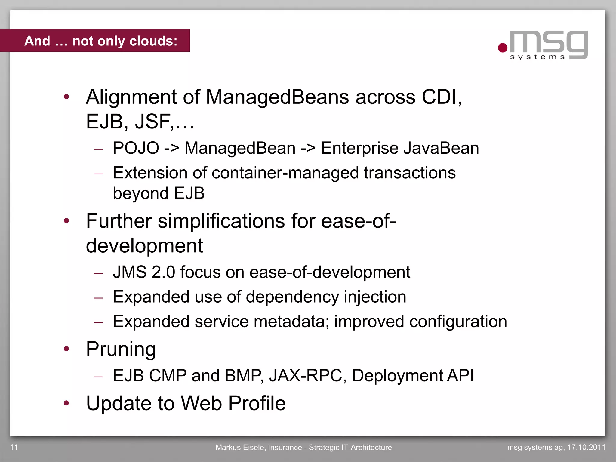 And … not only clouds:



          • Alignment of ManagedBeans across CDI,
            EJB, JSF,…
               POJO -> ManagedBean -> Enterprise JavaBean
               Extension of container-managed transactions
                beyond EJB
          • Further simplifications for ease-of-
            development
               JMS 2.0 focus on ease-of-development
               Expanded use of dependency injection
               Expanded service metadata; improved configuration
          • Pruning
               EJB CMP and BMP, JAX-RPC, Deployment API
          • Update to Web Profile
11                            Markus Eisele, Insurance - Strategic IT-Architecture   msg systems ag, 17.10.2011
 