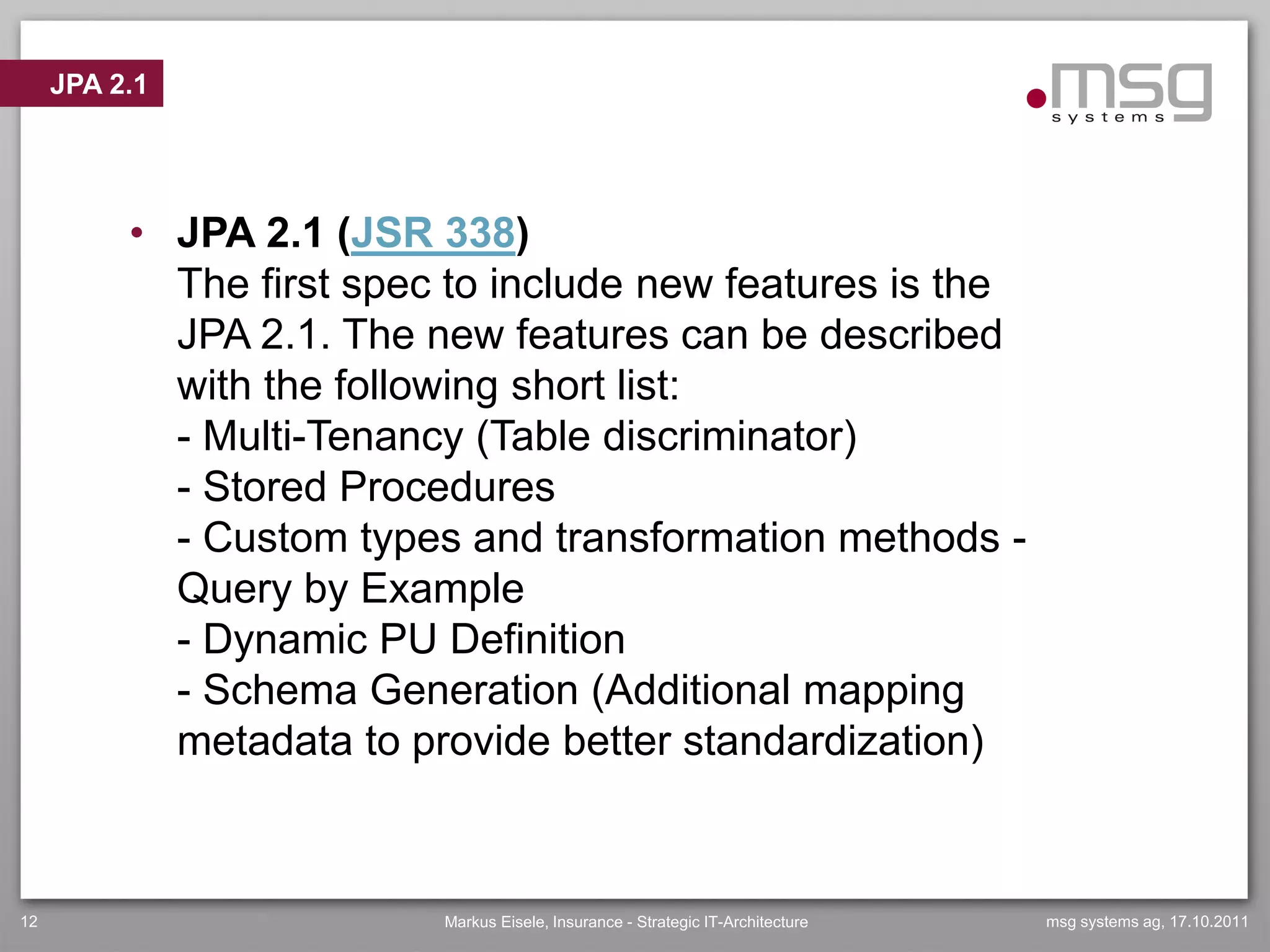 JPA 2.1




          • JPA 2.1 (JSR 338)
            The first spec to include new features is the
            JPA 2.1. The new features can be described
            with the following short list:
            - Multi-Tenancy (Table discriminator)
            - Stored Procedures
            - Custom types and transformation methods -
            Query by Example
            - Dynamic PU Definition
            - Schema Generation (Additional mapping
            metadata to provide better standardization)



12                        Markus Eisele, Insurance - Strategic IT-Architecture   msg systems ag, 17.10.2011
 
