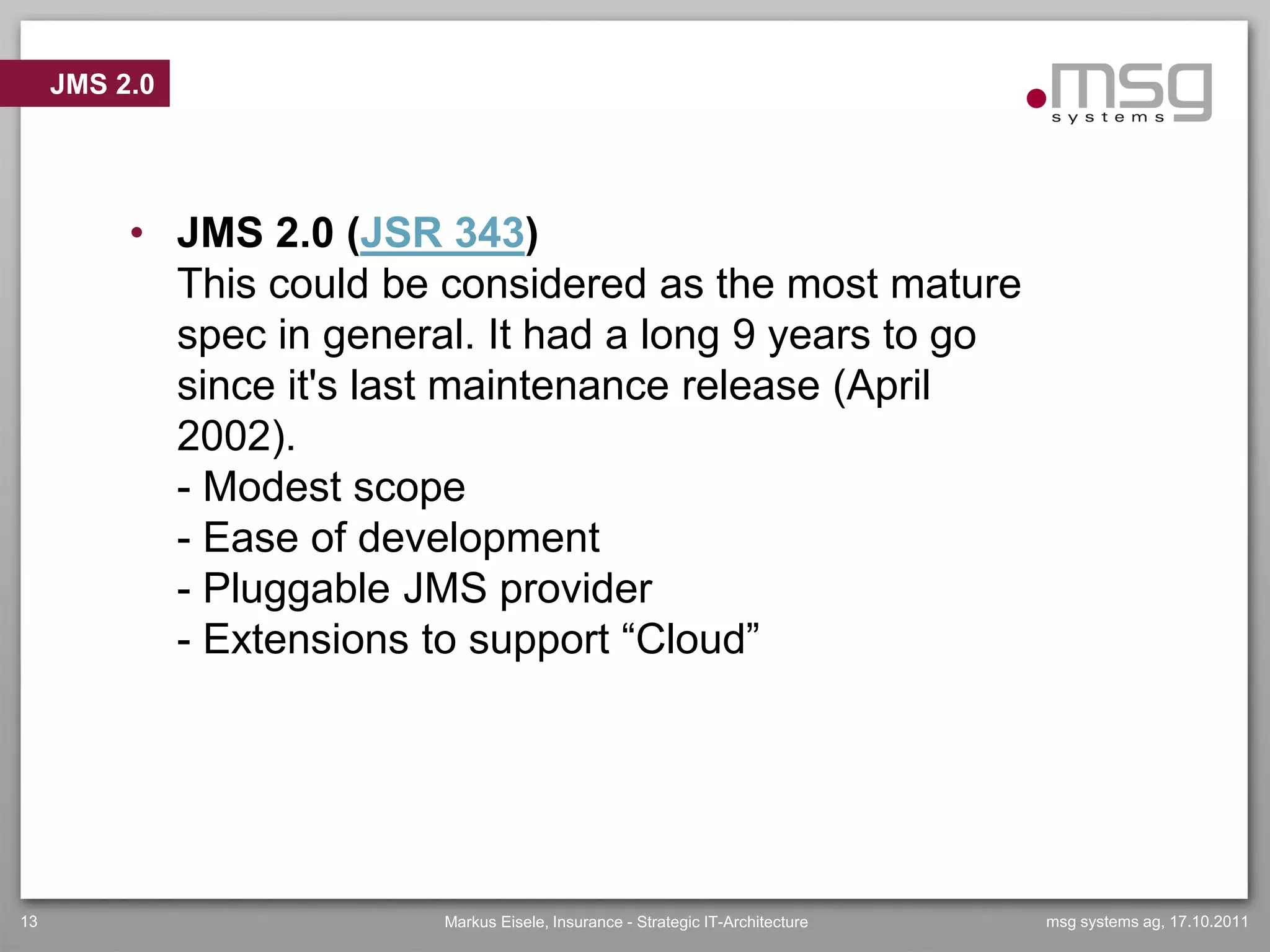 JMS 2.0




          • JMS 2.0 (JSR 343)
            This could be considered as the most mature
            spec in general. It had a long 9 years to go
            since it's last maintenance release (April
            2002).
            - Modest scope
            - Ease of development
            - Pluggable JMS provider
            - Extensions to support “Cloud”




13                        Markus Eisele, Insurance - Strategic IT-Architecture   msg systems ag, 17.10.2011
 