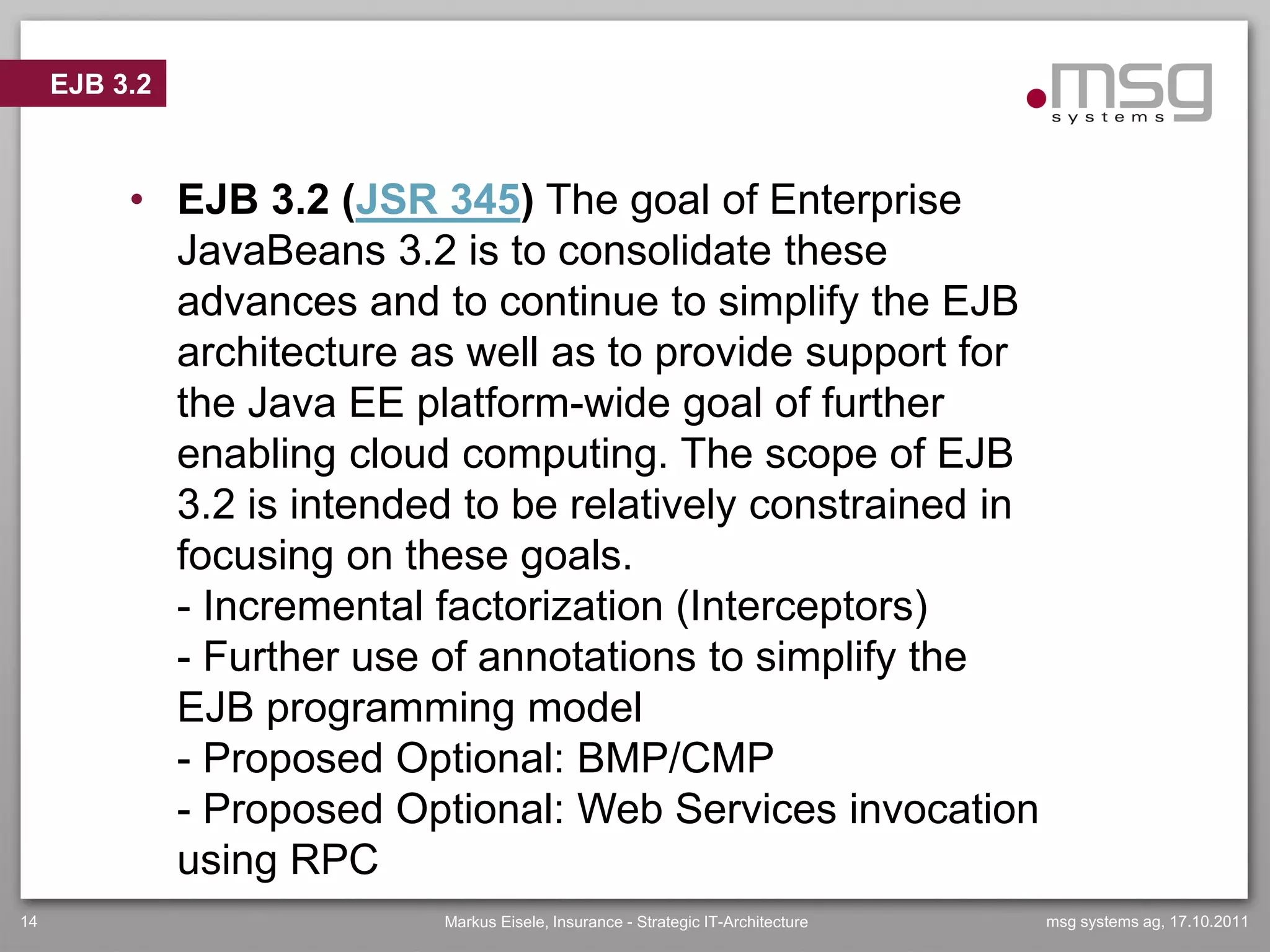 EJB 3.2



          • EJB 3.2 (JSR 345) The goal of Enterprise
            JavaBeans 3.2 is to consolidate these
            advances and to continue to simplify the EJB
            architecture as well as to provide support for
            the Java EE platform-wide goal of further
            enabling cloud computing. The scope of EJB
            3.2 is intended to be relatively constrained in
            focusing on these goals.
            - Incremental factorization (Interceptors)
            - Further use of annotations to simplify the
            EJB programming model
            - Proposed Optional: BMP/CMP
            - Proposed Optional: Web Services invocation
            using RPC
14                        Markus Eisele, Insurance - Strategic IT-Architecture   msg systems ag, 17.10.2011
 