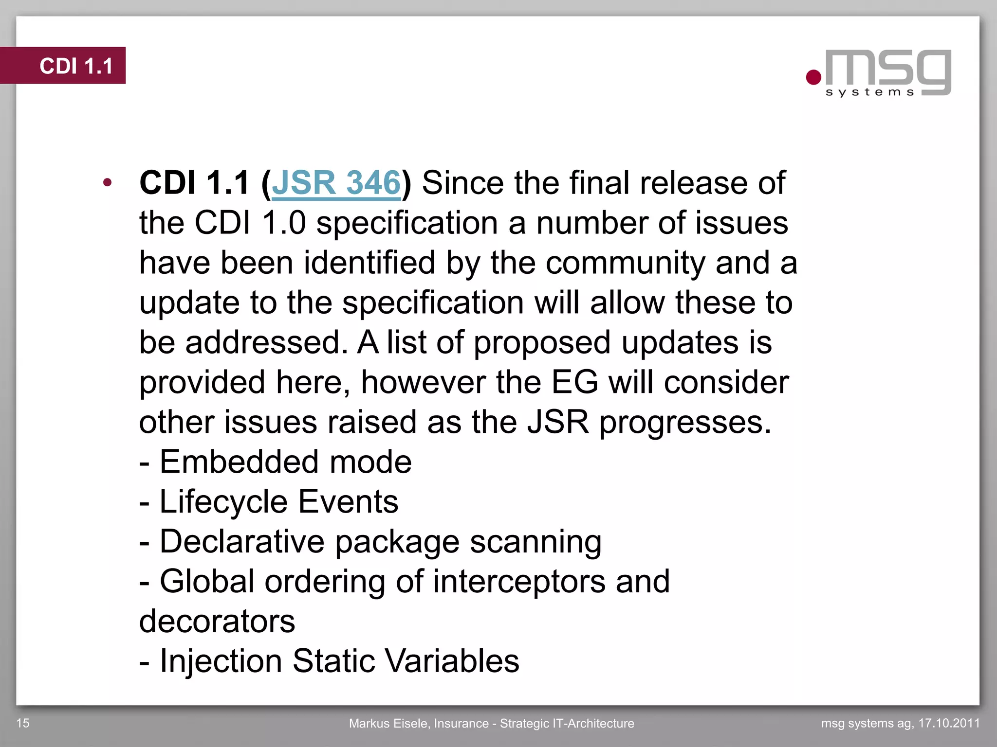 CDI 1.1




          • CDI 1.1 (JSR 346) Since the final release of
            the CDI 1.0 specification a number of issues
            have been identified by the community and a
            update to the specification will allow these to
            be addressed. A list of proposed updates is
            provided here, however the EG will consider
            other issues raised as the JSR progresses.
            - Embedded mode
            - Lifecycle Events
            - Declarative package scanning
            - Global ordering of interceptors and
            decorators
            - Injection Static Variables
15                         Markus Eisele, Insurance - Strategic IT-Architecture   msg systems ag, 17.10.2011
 